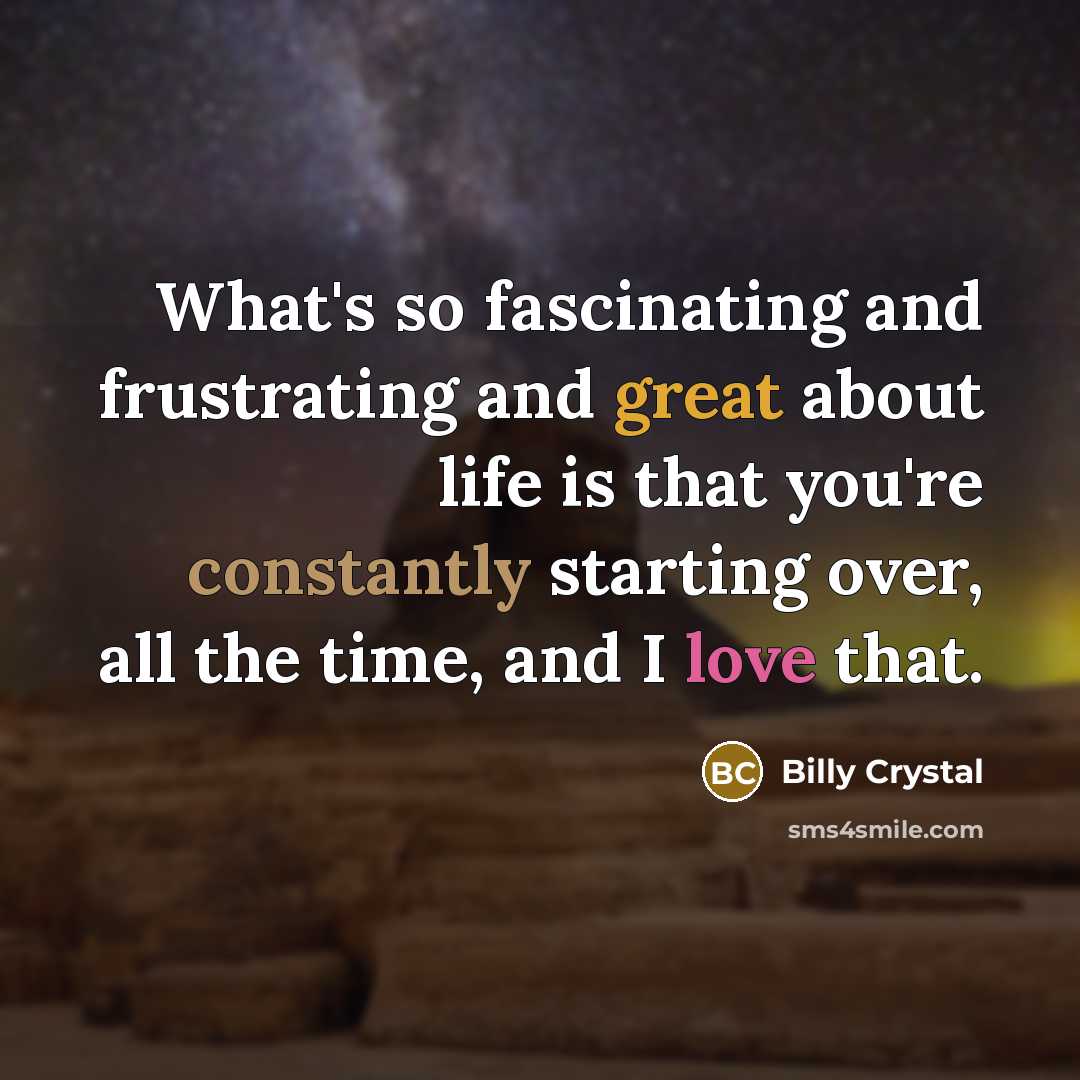 “What's so fascinating and frustrating and great about life is that you're constantly starting over, all the time, and I love that.” quote by Billy Crystal