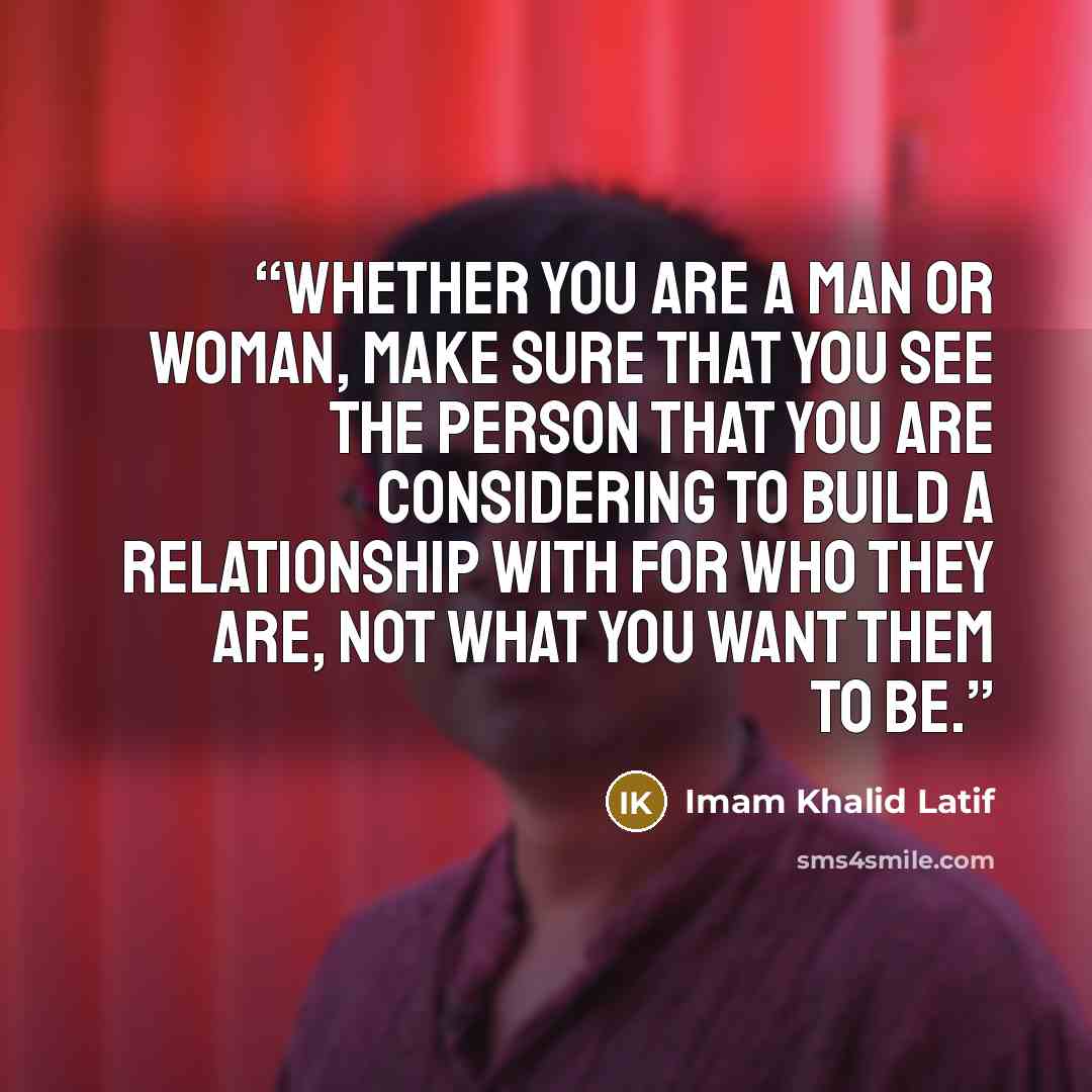 “Whether you are a man or woman, make sure that you see the person that you are considering to build a relationship with for who they are, not what you want them to be.” quote by Imam Khalid Latif