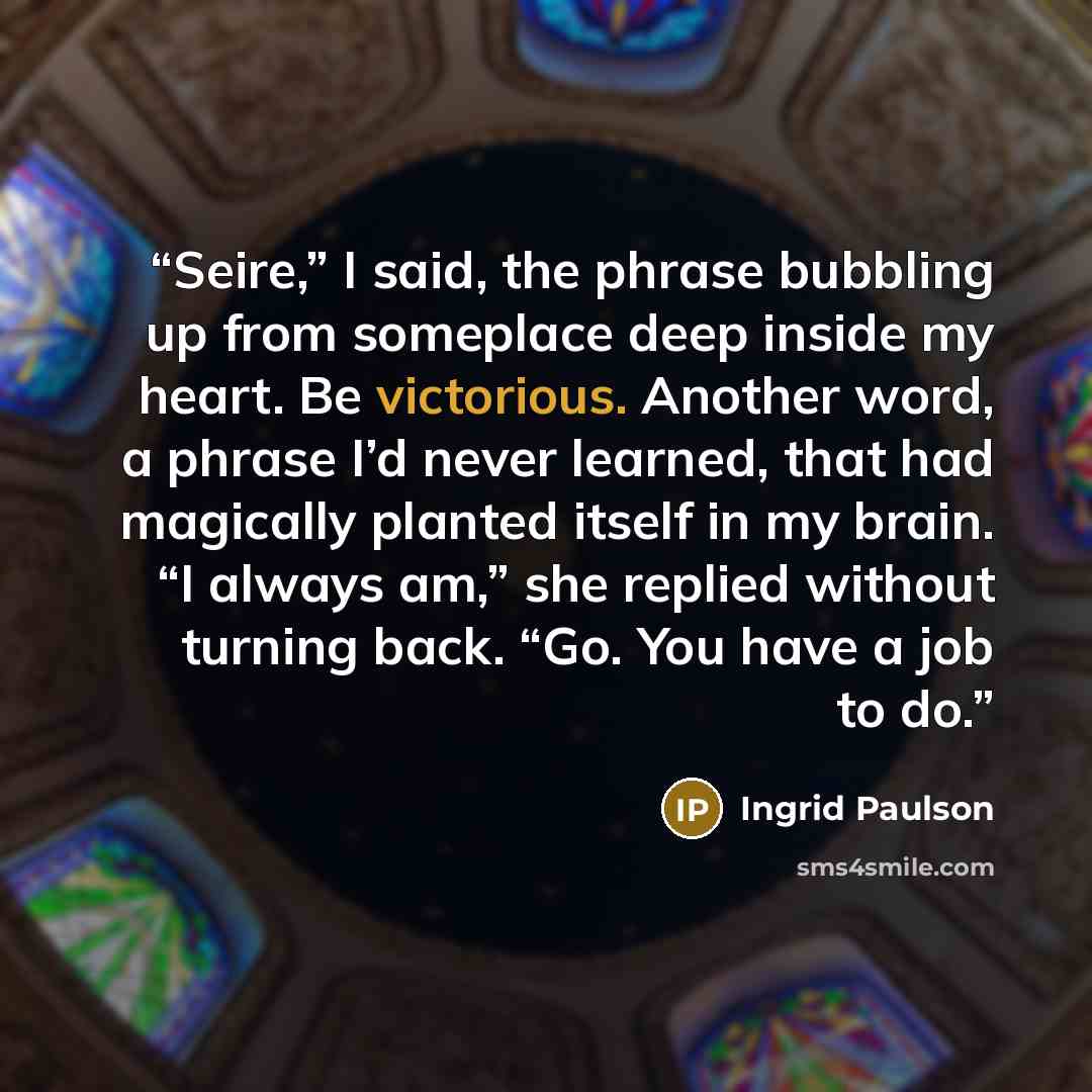 “Seire,” I said, the phrase bubbling up from someplace deep inside my heart. Be victorious. Another word, a phrase I’d never learned, that had magically planted itself in my brain. “I always am,” she replied without turning back. “Go. You have a job to do.” quote by Ingrid Paulson