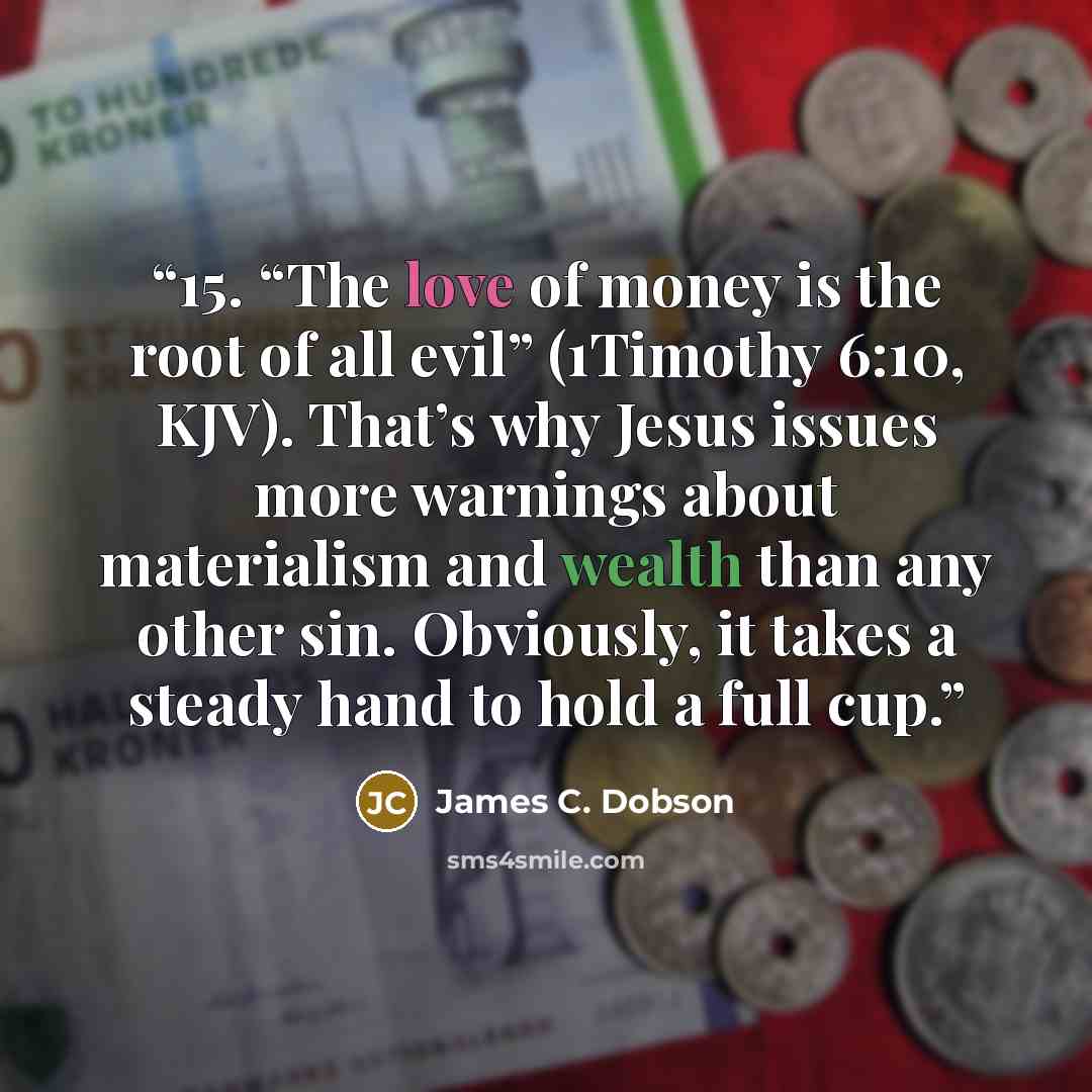 “15. “The love of money is the root of all evil” (1Timothy 6:10, KJV). That’s why Jesus issues more warnings about materialism and wealth than any other sin. Obviously, it takes a steady hand to hold a full cup.” quote by James C. Dobson