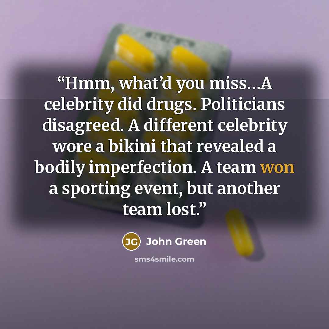 “Hmm, what’d you miss…A celebrity did drugs. Politicians disagreed. A different celebrity wore a bikini that revealed a bodily imperfection. A team won a sporting event, but another team lost.” quote by John Green