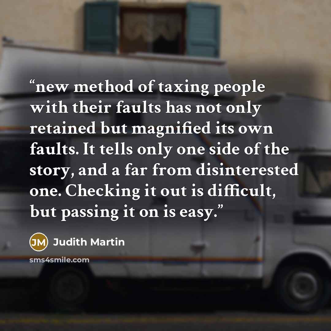 “new method of taxing people with their faults has not only retained but magnified its own faults. It tells only one side of the story, and a far from disinterested one. Checking it out is difficult, but passing it on is easy.” quote by Judith Martin