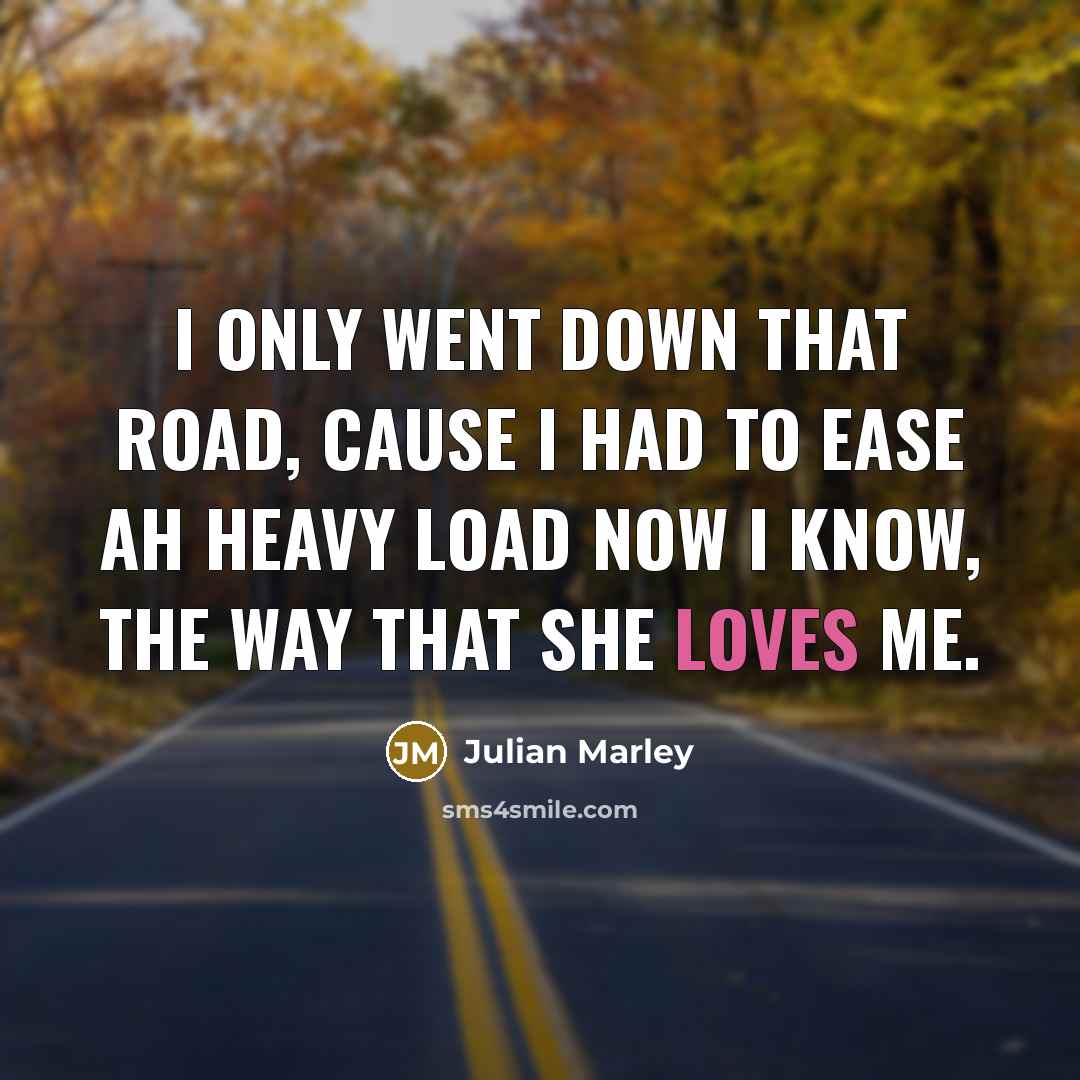“I only went down that road, cause I had to ease ah heavy load now I know, the way that she loves me.” quote by Julian Marley