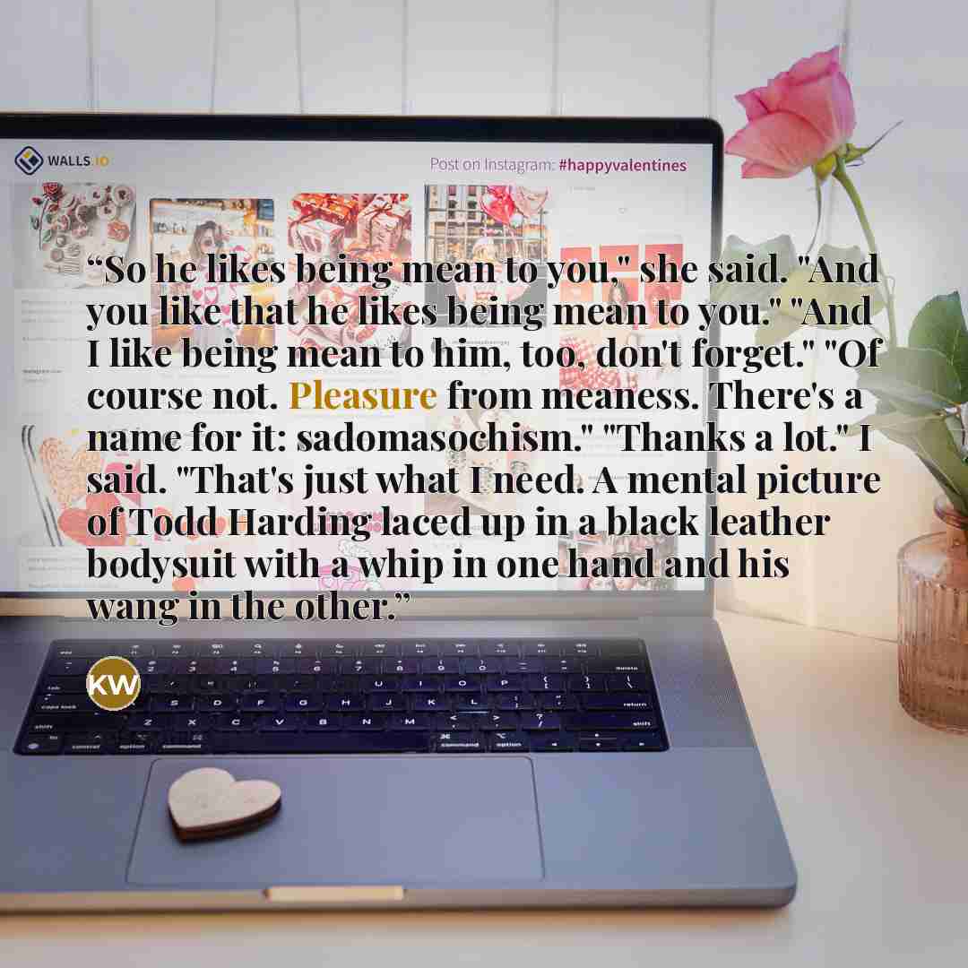 “So he likes being mean to you," she said. "And you like that he likes being mean to you." "And I like being mean to him, too, don't forget." "Of course not. Pleasure from meaness. There's a name for it: sadomasochism." "Thanks a lot." I said. "That's just what I need. A mental picture of Todd…” quote by Kristin Walker