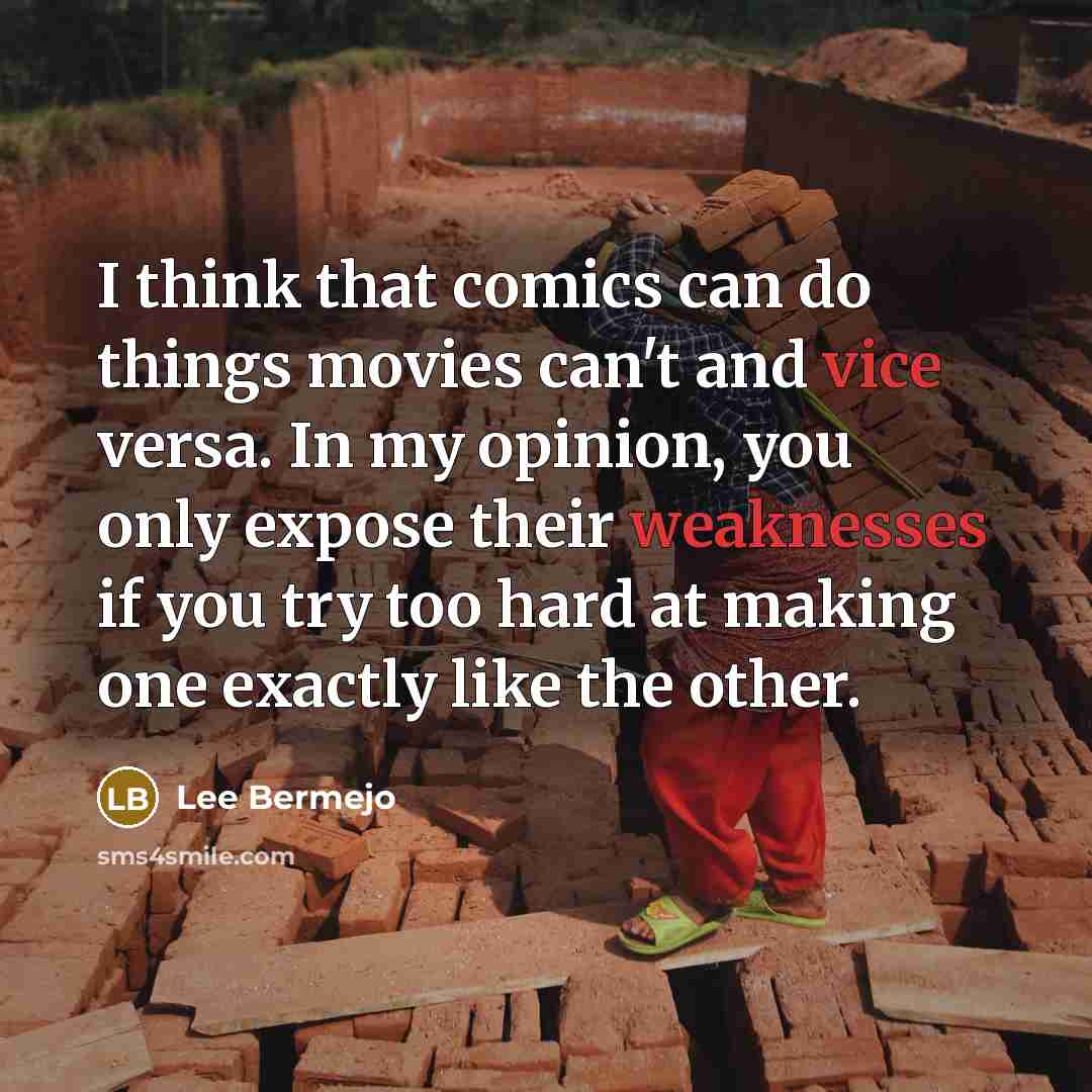 “I think that comics can do things movies can't and vice versa. In my opinion, you only expose their weaknesses if you try too hard at making one exactly like the other.” quote by Lee Bermejo