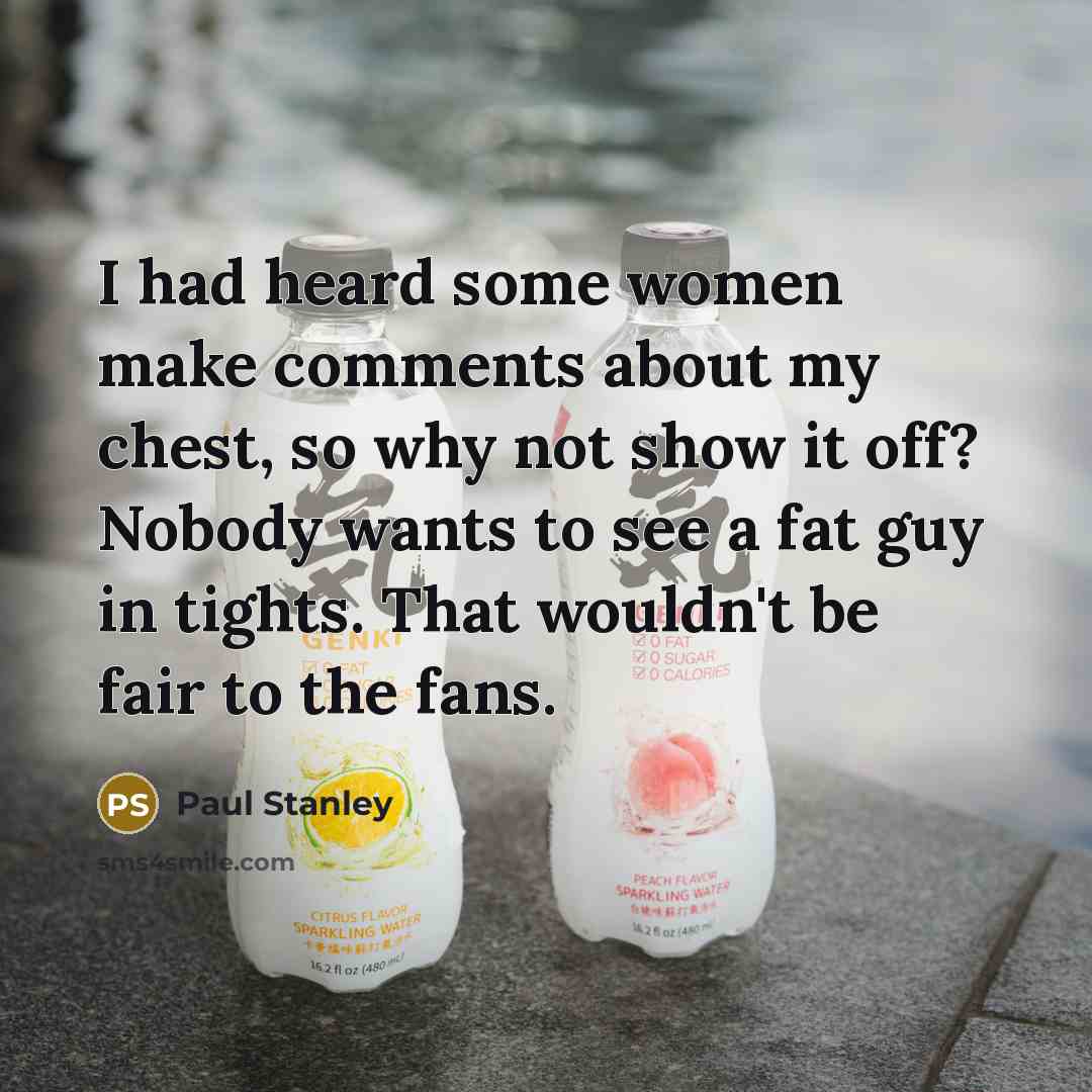 “I had heard some women make comments about my chest, so why not show it off? Nobody wants to see a fat guy in tights. That wouldn't be fair to the fans.” quote by Paul Stanley