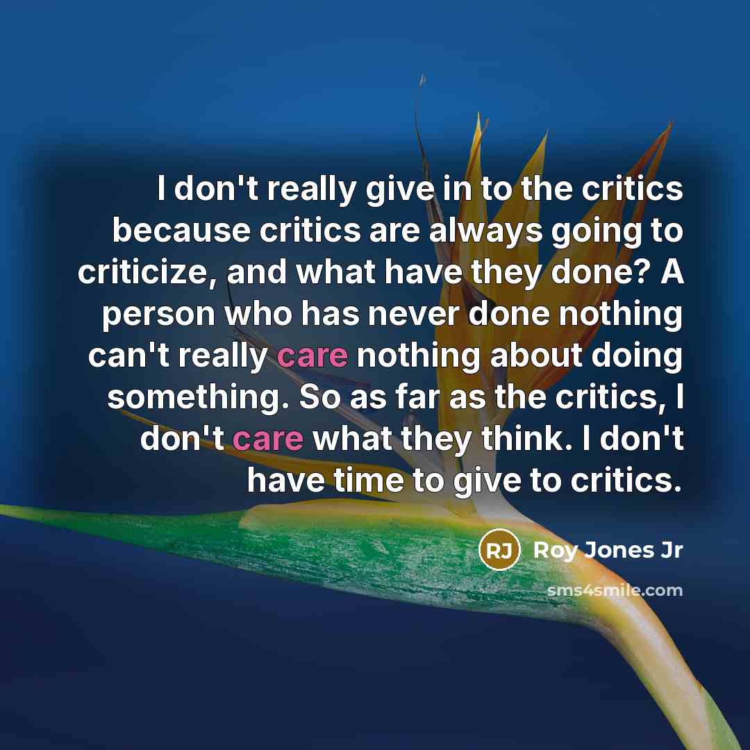 “I don't really give in to the critics because critics are always going to criticize, and what have they done? A person who has never done nothing can't really care nothing about doing something. So as far as the critics, I don't care what they think. I don't have time to give to critics.” quote by Roy Jones Jr