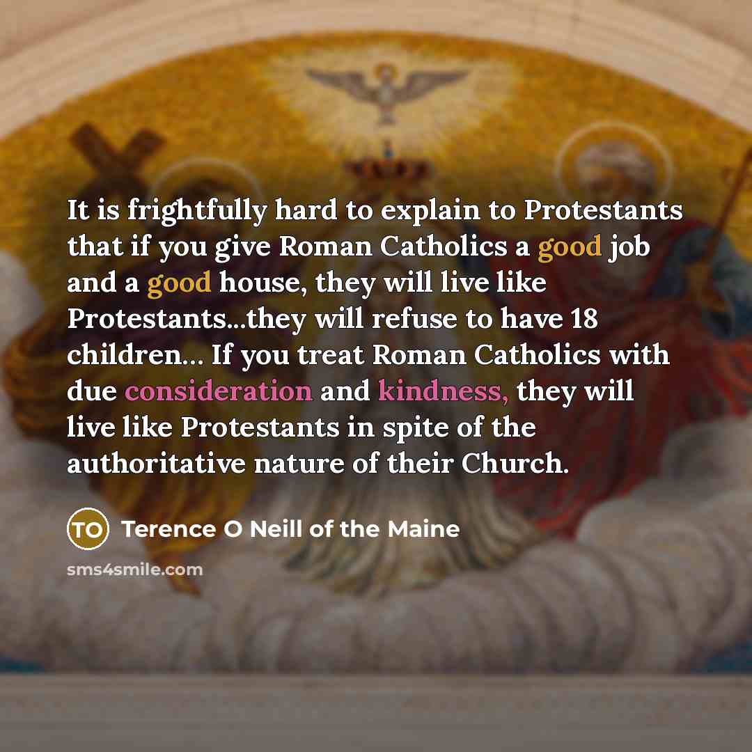 “It is frightfully hard to explain to Protestants that if you give Roman Catholics a good job and a good house, they will live like Protestants...they will refuse to have 18 children… If you treat Roman Catholics with due consideration and kindness, they will live like Protestants in spite of the…” quote by Terence O Neill of the Maine