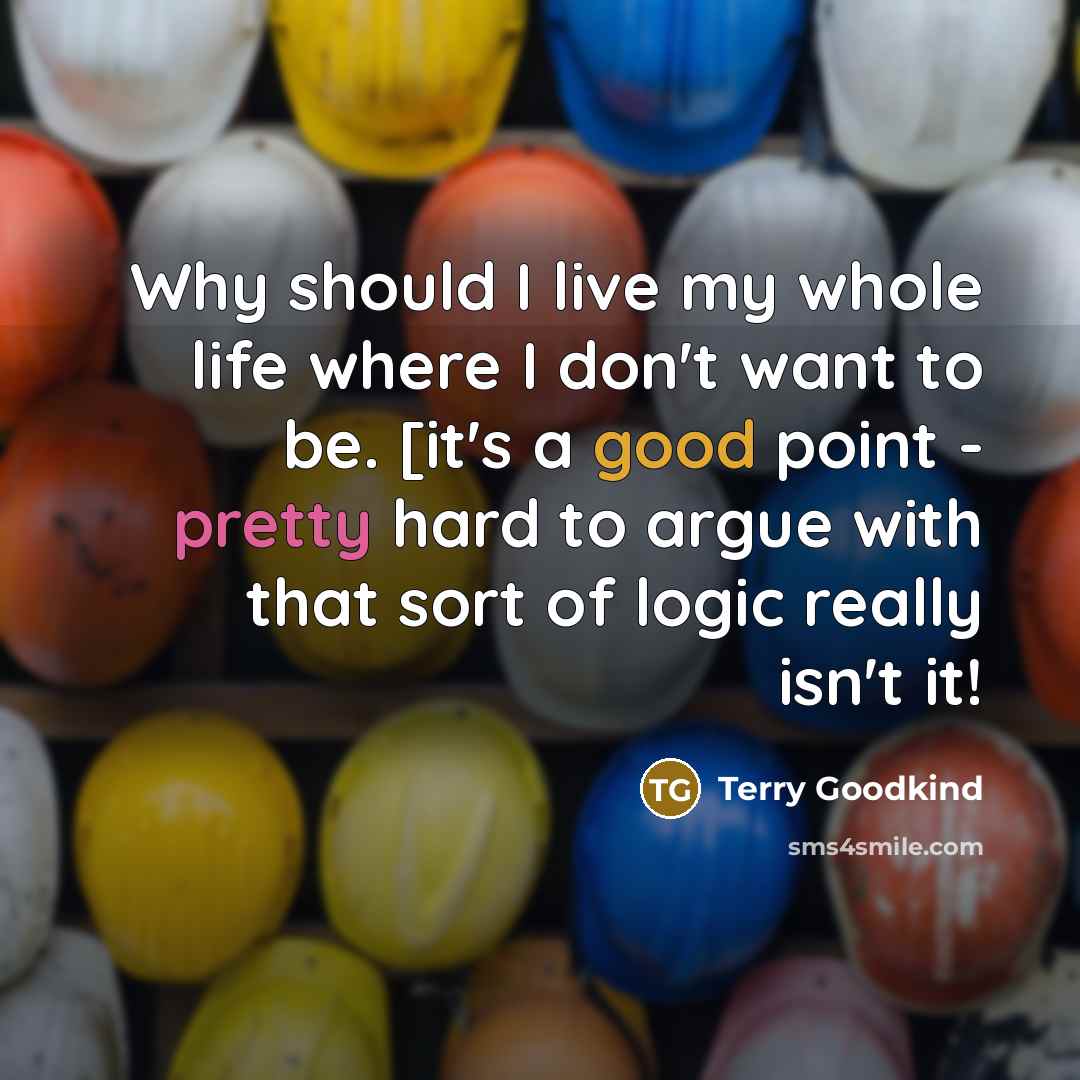“Why should I live my whole life where I don't want to be. [it's a good point - pretty hard to argue with that sort of logic really isn't it!” quote by Terry Goodkind