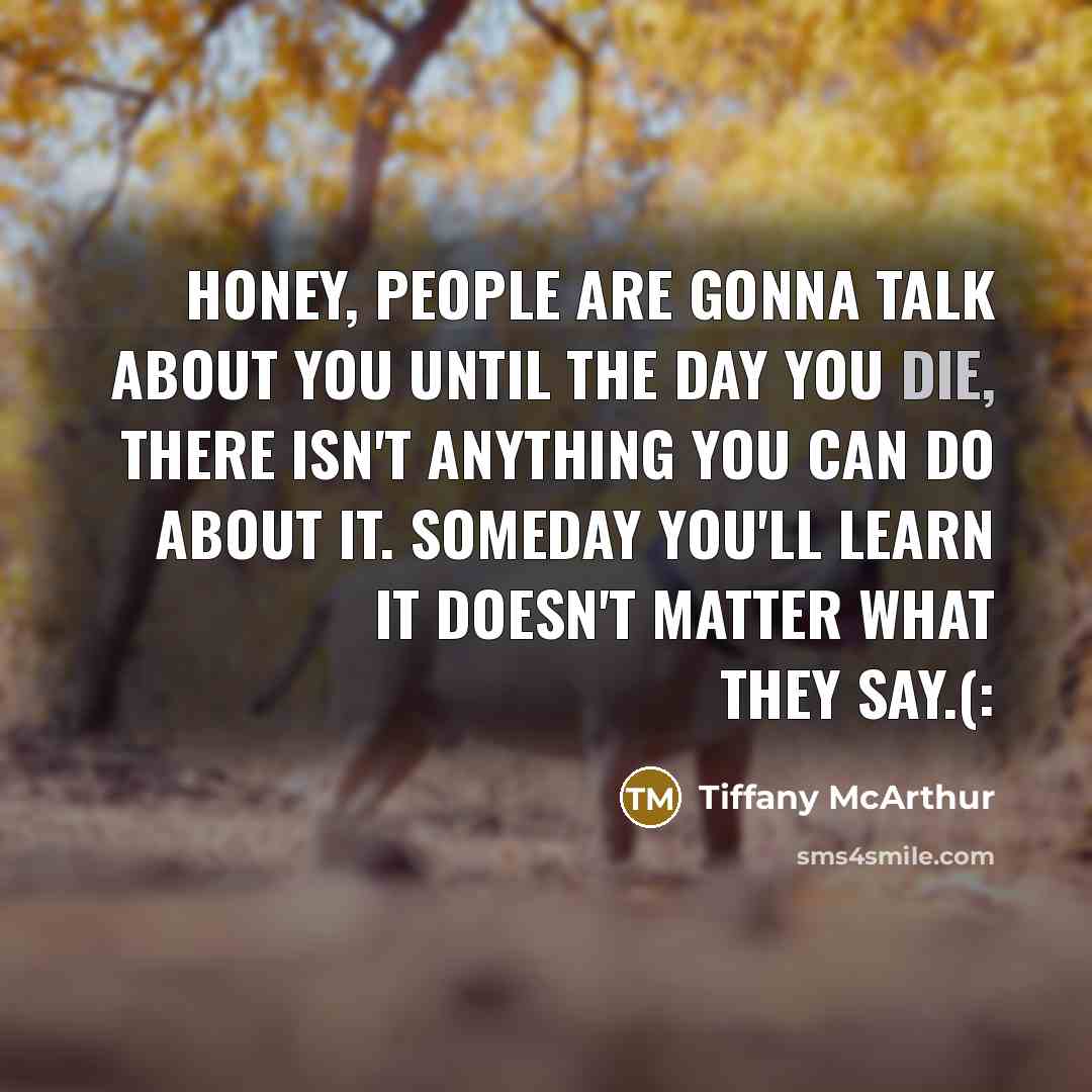 “Honey, people are gonna talk about you until the day you die, there isn't anything you can do about it. Someday you'll learn it doesn't matter what they say.(:” quote by Tiffany McArthur