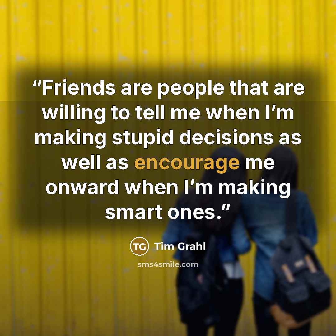 “Friends are people that are willing to tell me when I’m making stupid decisions as well as encourage me onward when I’m making smart ones.” quote by Tim Grahl
