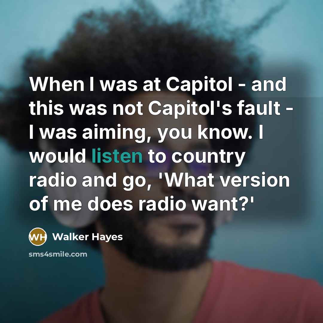 “When I was at Capitol - and this was not Capitol's fault - I was aiming, you know. I would listen to country radio and go, 'What version of me does radio want?'” quote by Walker Hayes