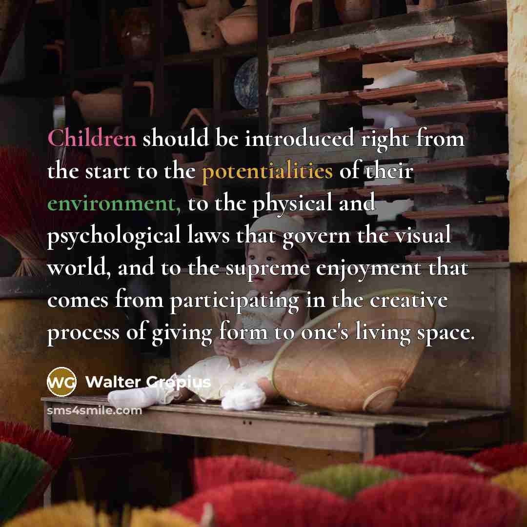 “Children should be introduced right from the start to the potentialities of their environment, to the physical and psychological laws that govern the visual world, and to the supreme enjoyment that comes from participating in the creative process of giving form to one's living space.” quote by Walter Gropius