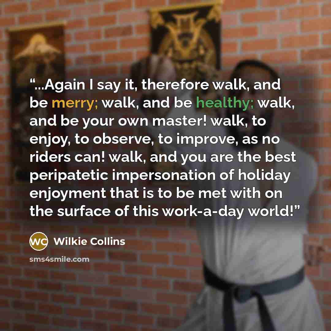 “...Again I say it, therefore walk, and be merry; walk, and be healthy; walk, and be your own master! walk, to enjoy, to observe, to improve, as no riders can! walk, and you are the best peripatetic impersonation of holiday enjoyment that is to be met with on the surface of this work-a-day world!” quote by Wilkie Collins