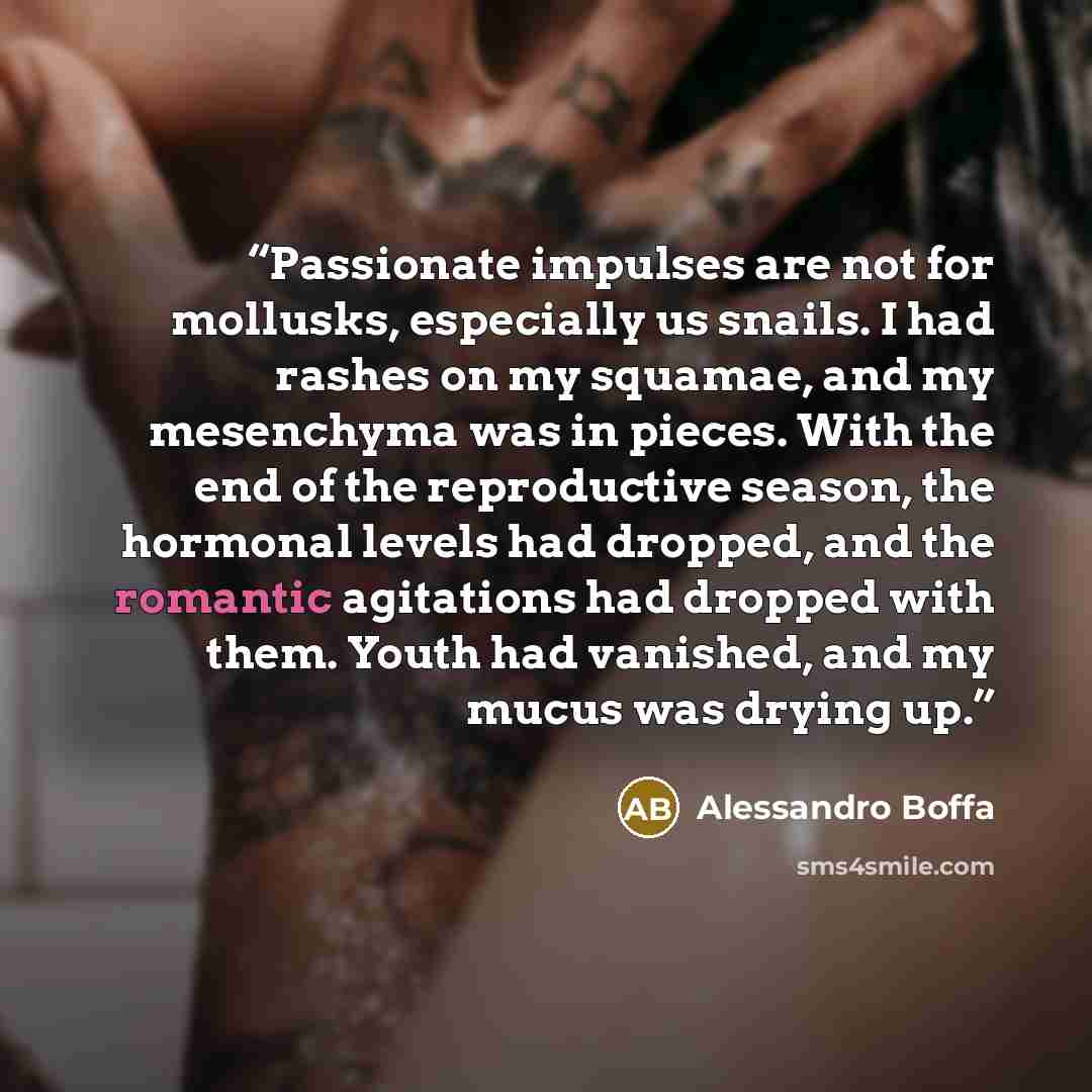 “Passionate impulses are not for mollusks, especially us snails. I had rashes on my squamae, and my mesenchyma was in pieces. With the end of the reproductive season, the hormonal levels had dropped, and the romantic agitations had dropped with them. Youth had vanished, and my mucus was drying up.” quote by Alessandro Boffa