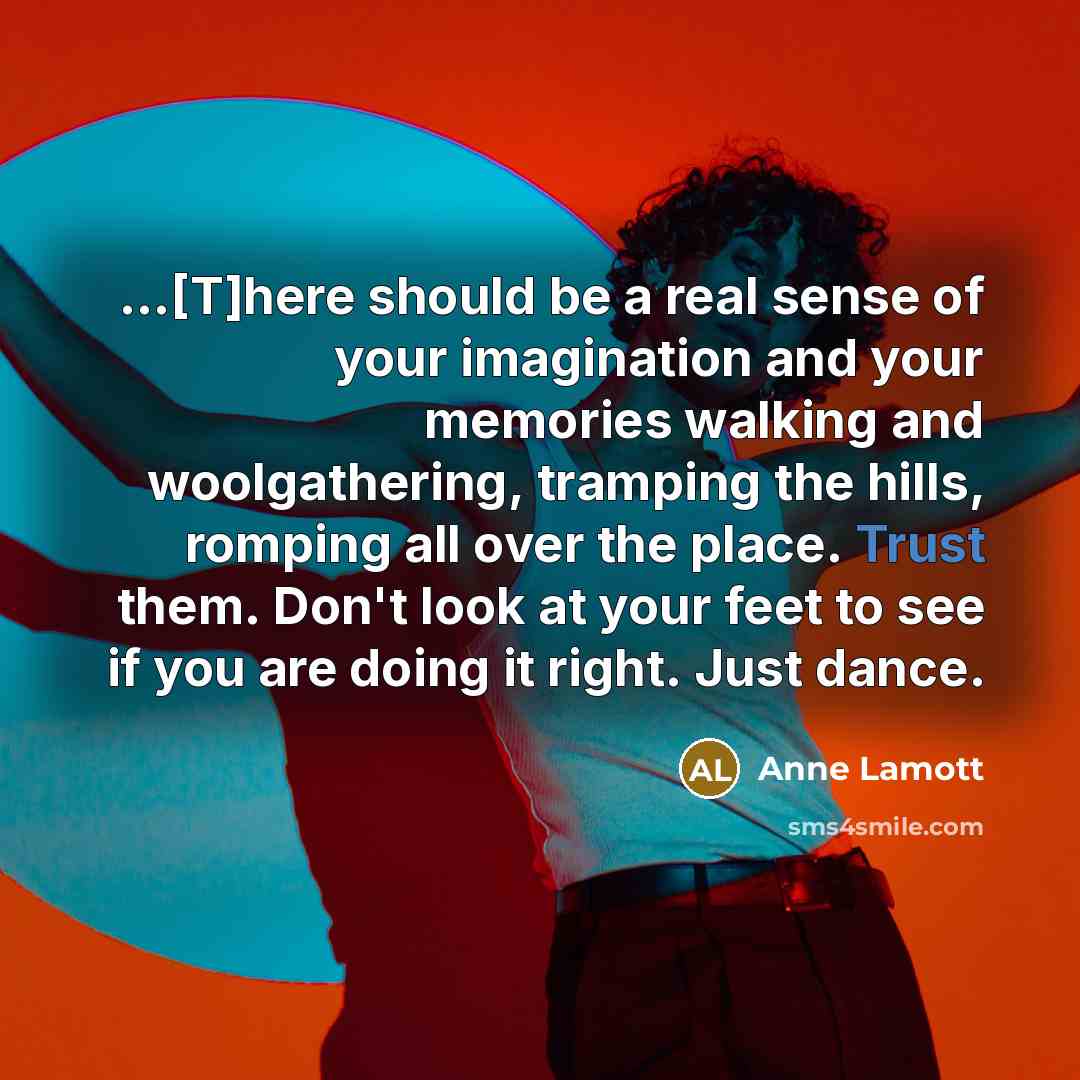 “...[T]here should be a real sense of your imagination and your memories walking and woolgathering, tramping the hills, romping all over the place. Trust them. Don't look at your feet to see if you are doing it right. Just dance.” quote by Anne Lamott