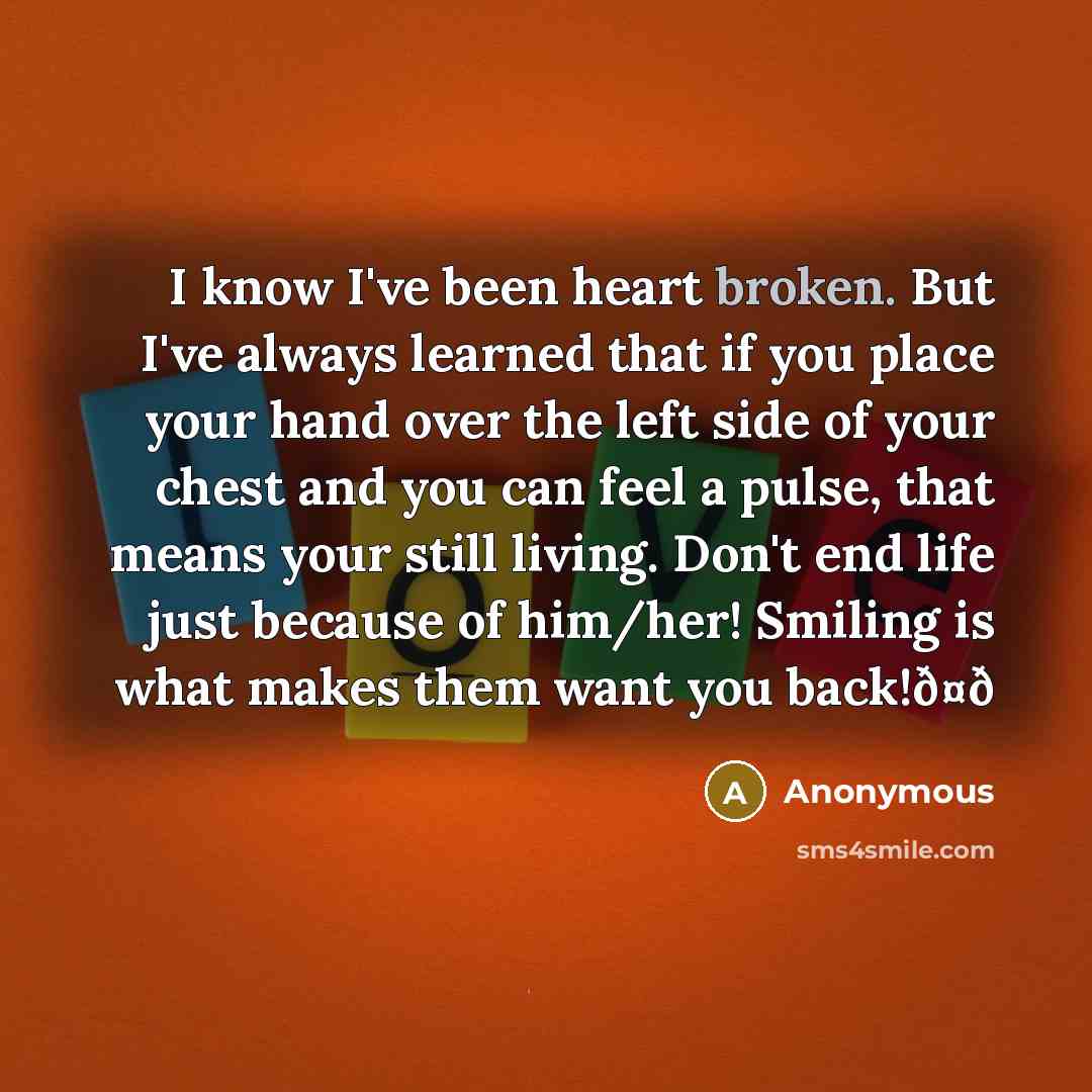 “I know I've been heart broken. But I've always learned that if you place your hand over the left side of your chest and you can feel a pulse, that means your still living. Don't end life just because of him/her! Smiling is what makes them want you back!ð¤ð” quote by Anonymous