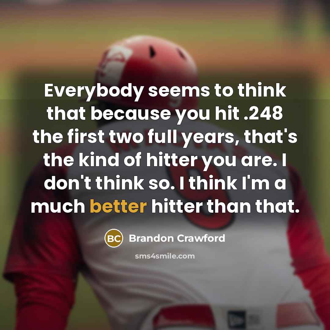 “Everybody seems to think that because you hit .248 the first two full years, that's the kind of hitter you are. I don't think so. I think I'm a much better hitter than that.” quote by Brandon Crawford