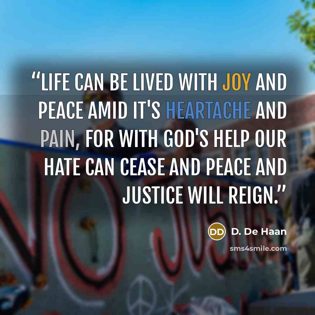 “Life can be lived with joy and peace amid it's heartache and pain, for with God's help our hate can cease and peace and justice will reign.” quote by D. De Haan