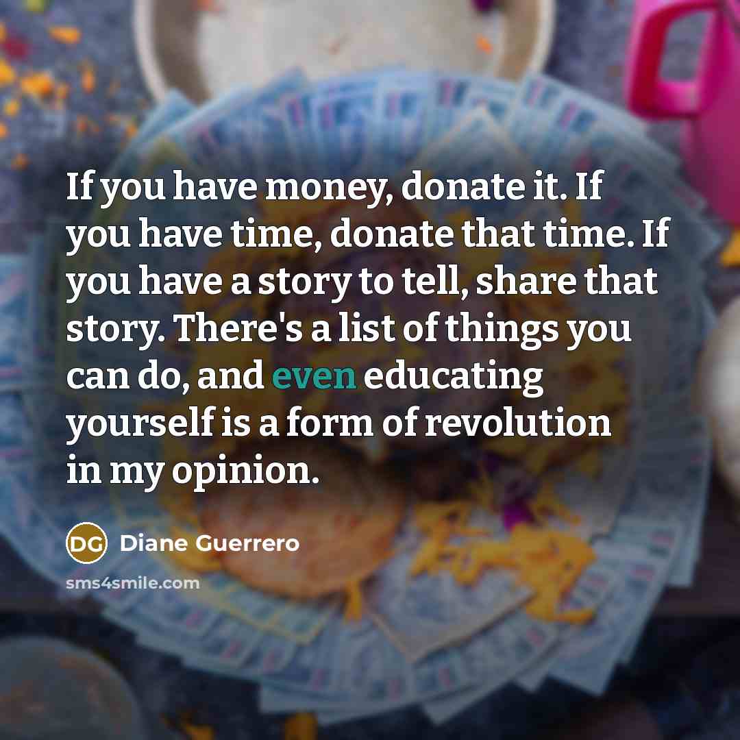 “If you have money, donate it. If you have time, donate that time. If you have a story to tell, share that story. There's a list of things you can do, and even educating yourself is a form of revolution in my opinion.” quote by Diane Guerrero