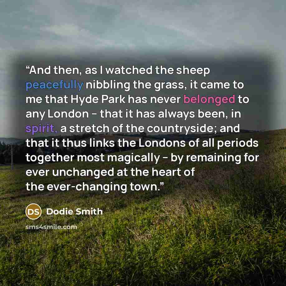 “And then, as I watched the sheep peacefully nibbling the grass, it came to me that Hyde Park has never belonged to any London – that it has always been, in spirit, a stretch of the countryside; and that it thus links the Londons of all periods together most magically – by remaining for ever…” quote by Dodie Smith