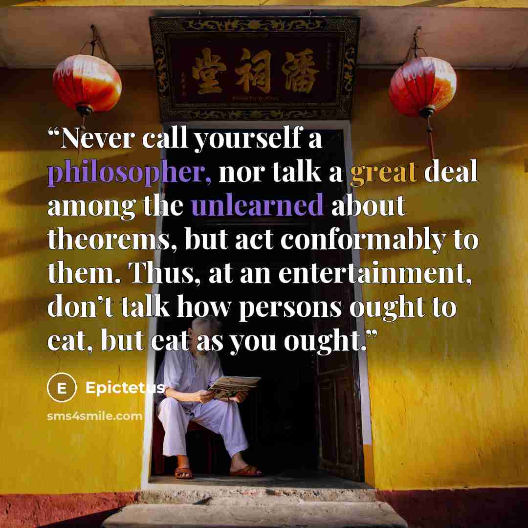 “Never call yourself a philosopher, nor talk a great deal among the unlearned about theorems, but act conformably to them. Thus, at an entertainment, don’t talk how persons ought to eat, but eat as you ought.” quote by Epictetus