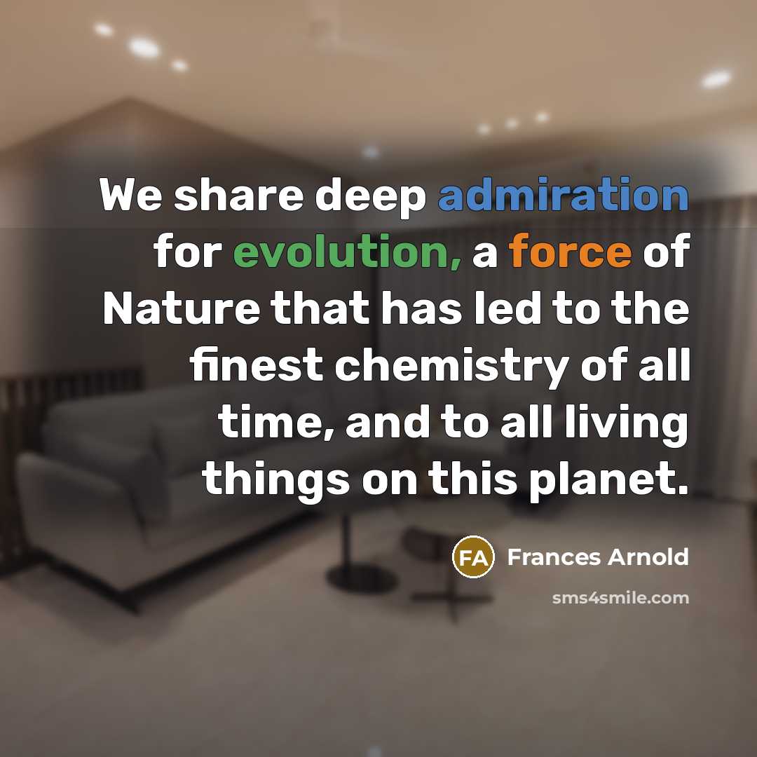 “We share deep admiration for evolution, a force of Nature that has led to the finest chemistry of all time, and to all living things on this planet.” quote by Frances Arnold