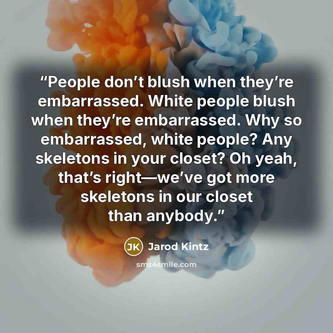“People don’t blush when they’re embarrassed. White people blush when they’re embarrassed. Why so embarrassed, white people? Any skeletons in your closet? Oh yeah, that’s right—we’ve got more skeletons in our closet than anybody.” quote by Jarod Kintz