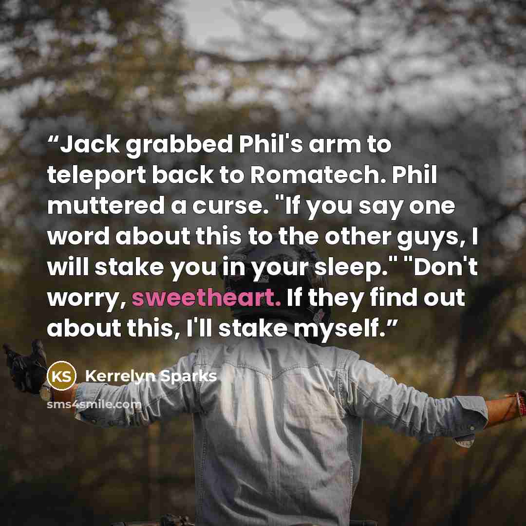 “Jack grabbed Phil's arm to teleport back to Romatech. Phil muttered a curse. "If you say one word about this to the other guys, I will stake you in your sleep." "Don't worry, sweetheart. If they find out about this, I'll stake myself.” quote by Kerrelyn Sparks