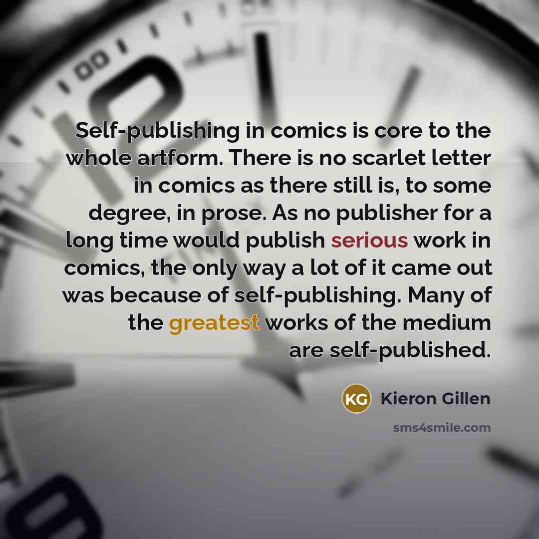 “Self-publishing in comics is core to the whole artform. There is no scarlet letter in comics as there still is, to some degree, in prose. As no publisher for a long time would publish serious work in comics, the only way a lot of it came out was because of self-publishing. Many of the greatest…” quote by Kieron Gillen