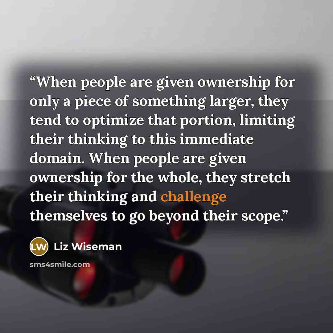 “When people are given ownership for only a piece of something larger, they tend to optimize that portion, limiting their thinking to this immediate domain. When people are given ownership for the whole, they stretch their thinking and challenge themselves to go beyond their scope.” quote by Liz Wiseman