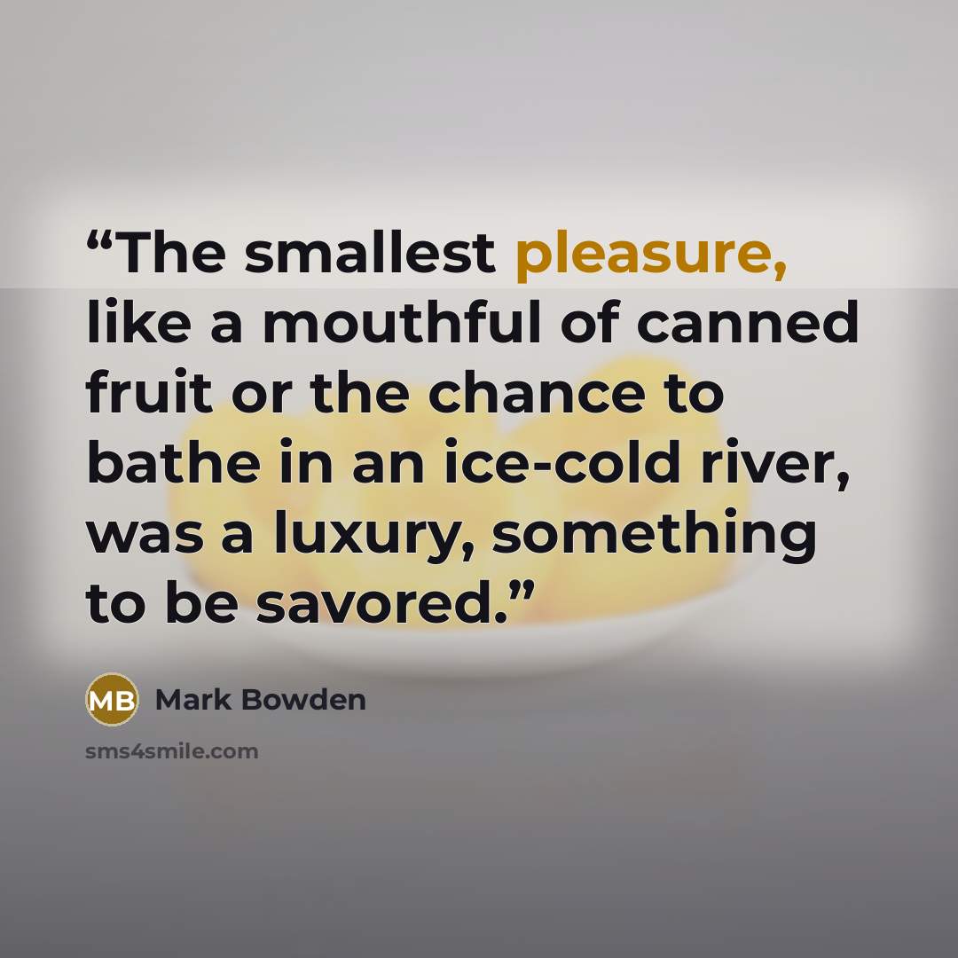 “The smallest pleasure, like a mouthful of canned fruit or the chance to bathe in an ice-cold river, was a luxury, something to be savored.” quote by Mark Bowden
