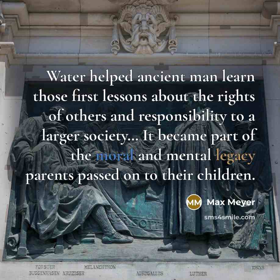 “Water helped ancient man learn those first lessons about the rights of others and responsibility to a larger society… It became part of the moral and mental legacy parents passed on to their children.” quote by Max Meyer