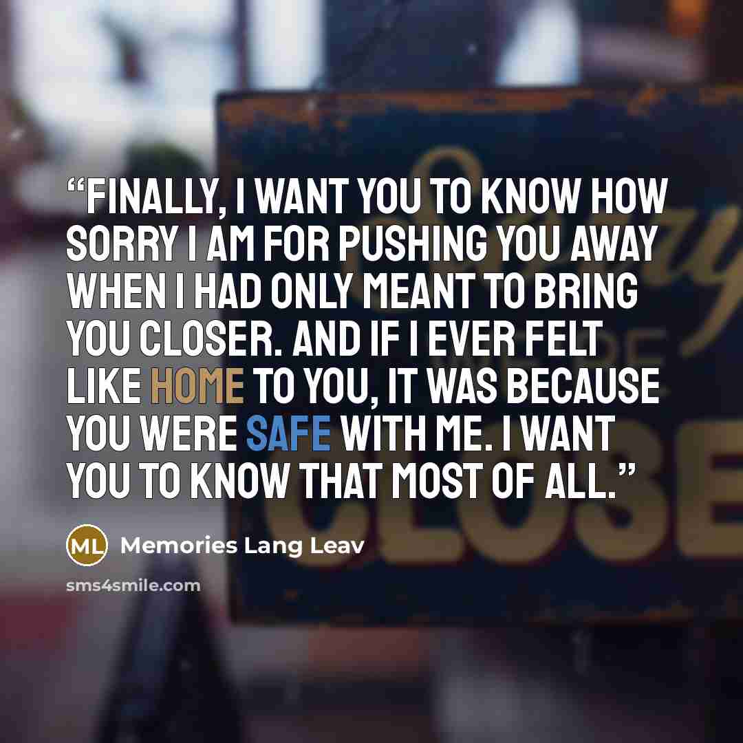 “Finally, I want you to know how sorry I am for pushing you away when I had only meant to bring you closer. And If I ever felt like home to you, it was because you were safe with me. I want you to know that most of all.” quote by Memories Lang Leav