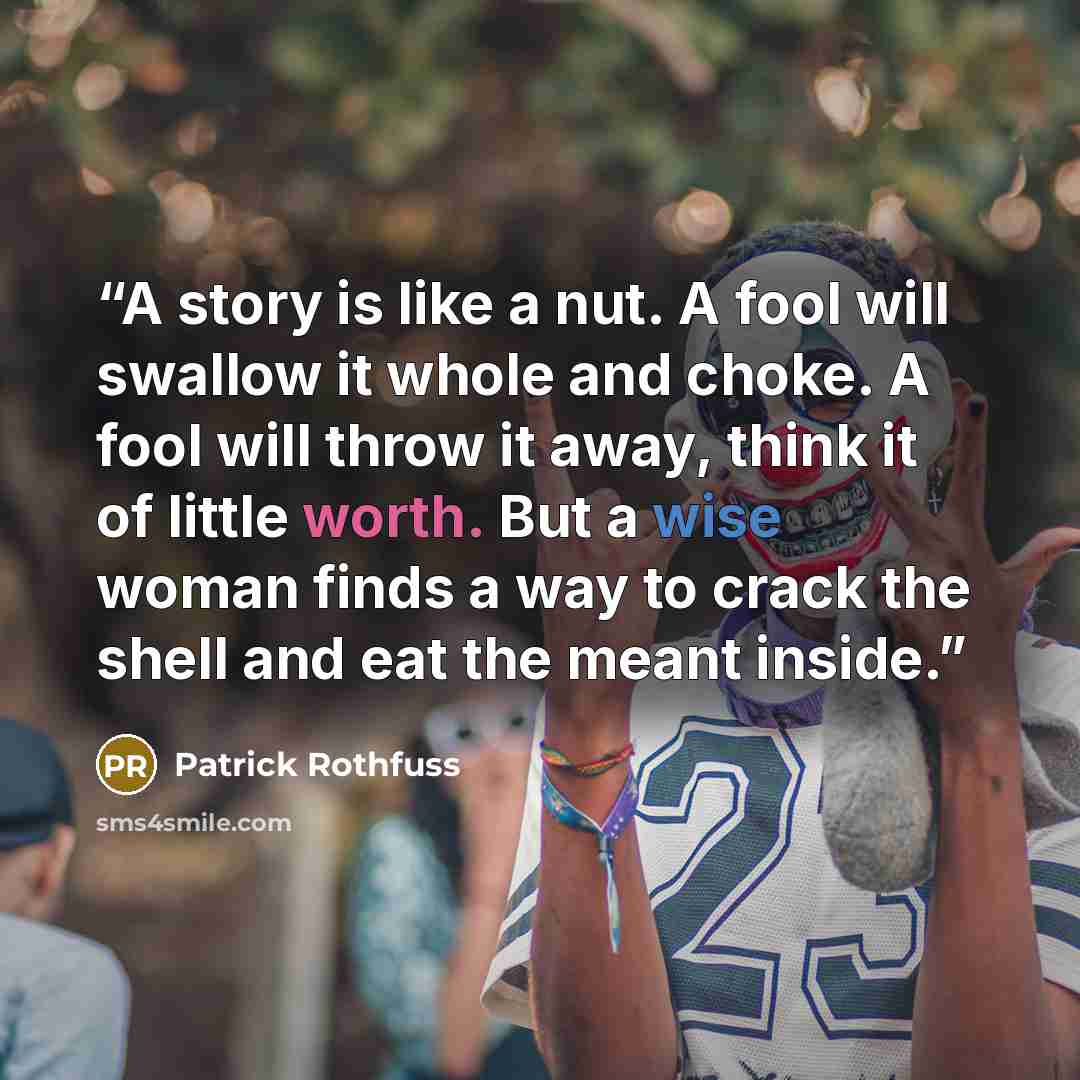 “A story is like a nut. A fool will swallow it whole and choke. A fool will throw it away, think it of little worth. But a wise woman finds a way to crack the shell and eat the meant inside.” quote by Patrick Rothfuss