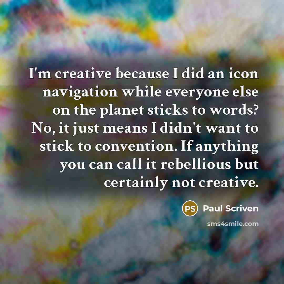“I'm creative because I did an icon navigation while everyone else on the planet sticks to words? No, it just means I didn't want to stick to convention. If anything you can call it rebellious but certainly not creative.” quote by Paul Scriven
