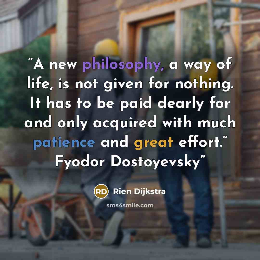 “A new philosophy, a way of life, is not given for nothing. It has to be paid dearly for and only acquired with much patience and great effort.” Fyodor Dostoyevsky” quote by Rien Dijkstra