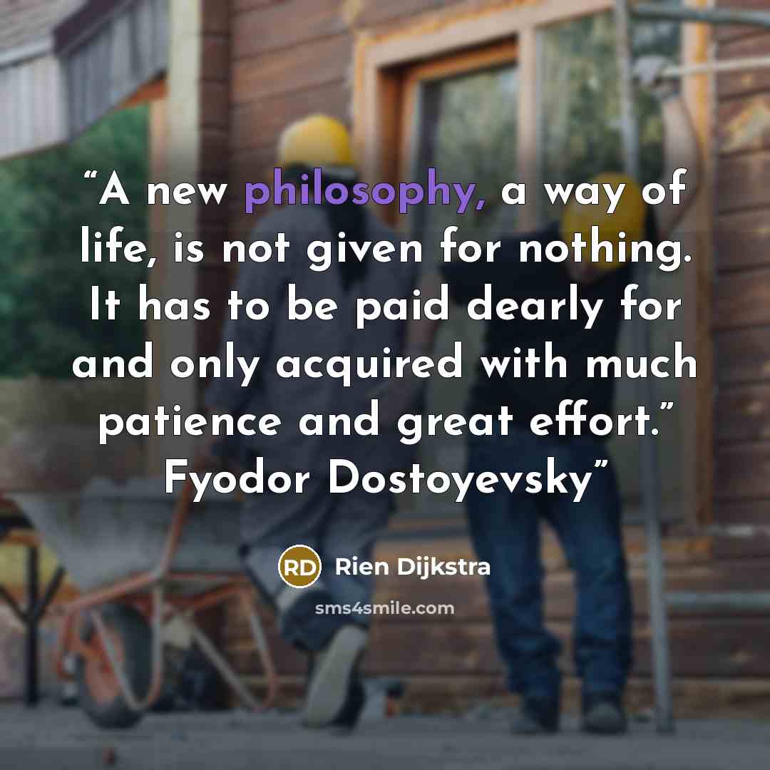 “A new philosophy, a way of life, is not given for nothing. It has to be paid dearly for and only acquired with much patience and great effort.” Fyodor Dostoyevsky” quote by Rien Dijkstra