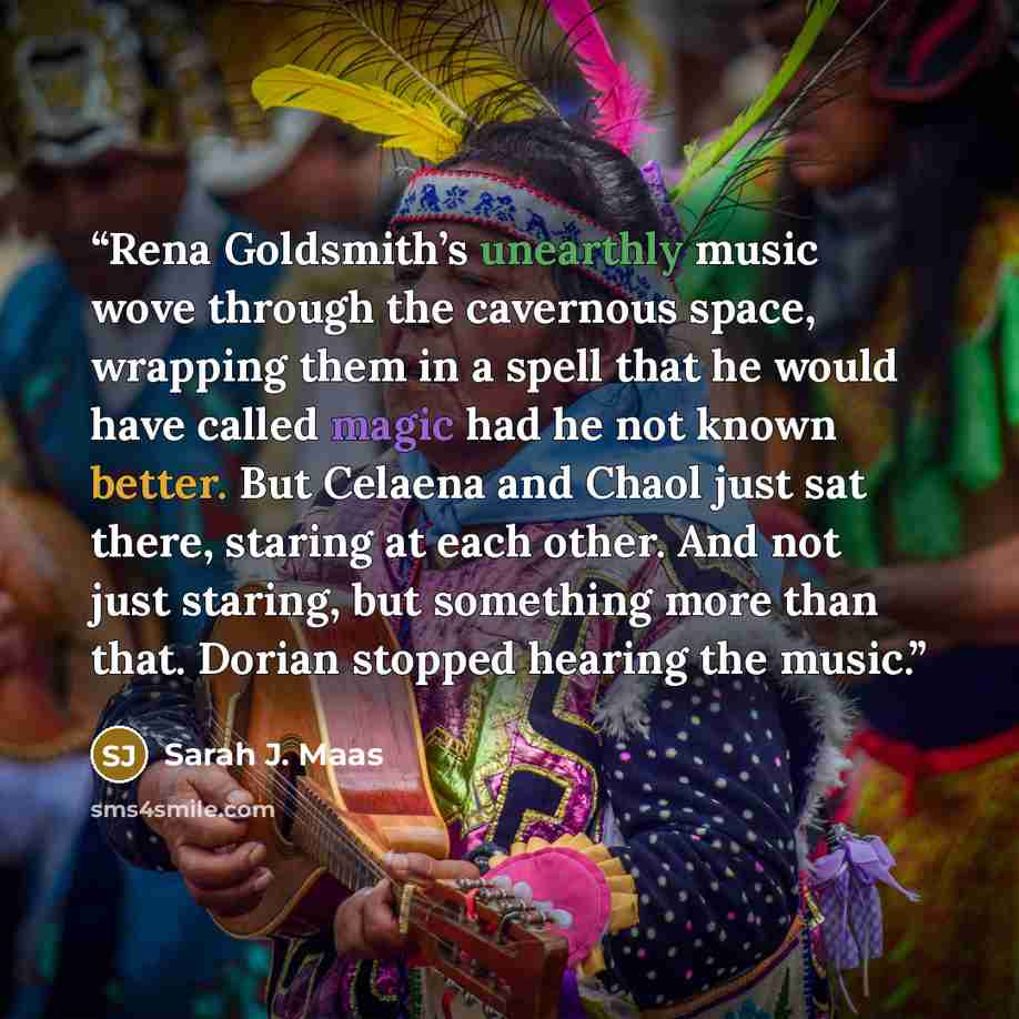 “Rena Goldsmith’s unearthly music wove through the cavernous space, wrapping them in a spell that he would have called magic had he not known better. But Celaena and Chaol just sat there, staring at each other. And not just staring, but something more than that. Dorian stopped hearing the music.” quote by Sarah J. Maas
