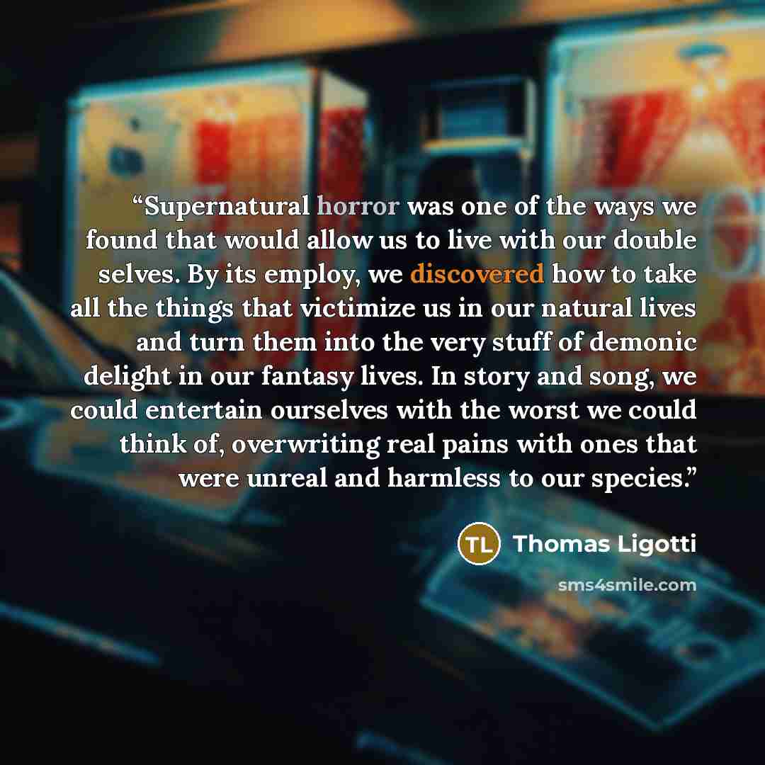 “Supernatural horror was one of the ways we found that would allow us to live with our double selves. By its employ, we discovered how to take all the things that victimize us in our natural lives and turn them into the very stuff of demonic delight in our fantasy lives. In story and song, we could…” quote by Thomas Ligotti