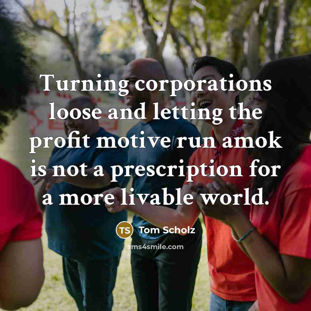 “Turning corporations loose and letting the profit motive run amok…” quote by Tom Scholz