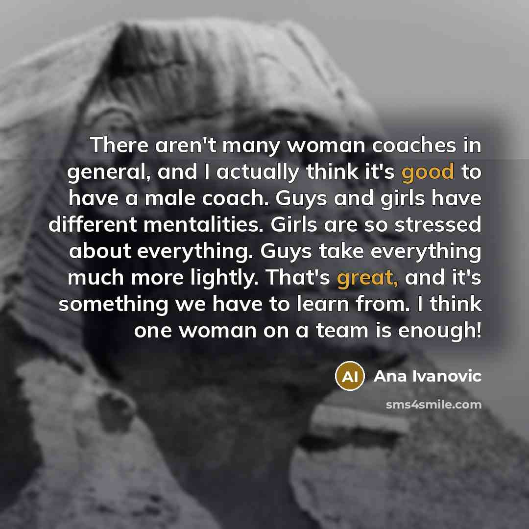 “There aren't many woman coaches in general, and I actually think it's good to have a male coach. Guys and girls have different mentalities. Girls are so stressed about everything. Guys take everything much more lightly. That's great, and it's something we have to learn from. I think one woman on a…” quote by Ana Ivanovic