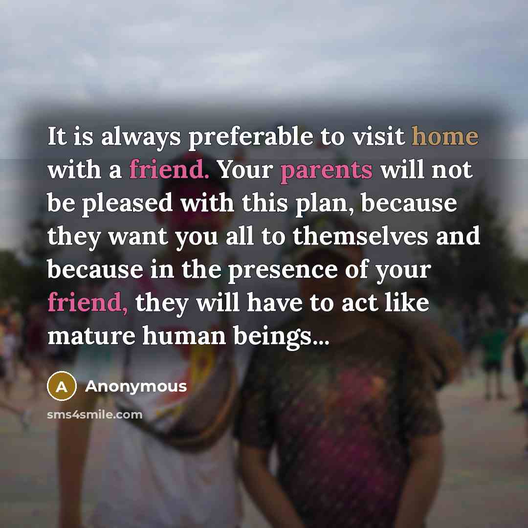 “It is always preferable to visit home with a friend. Your parents will not be pleased with this plan, because they want you all to themselves and because in the presence of your friend, they will have to act like mature human beings...” quote by Anonymous