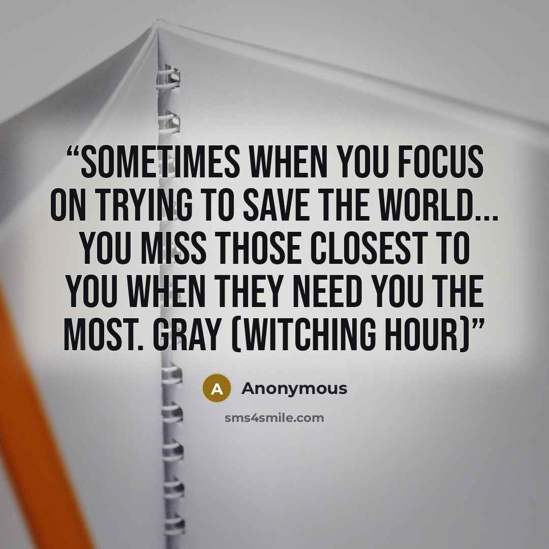 “Sometimes when you focus on trying to save the world... You miss those closest to you when they need you the most. Gray (witching hour)” quote by Anonymous