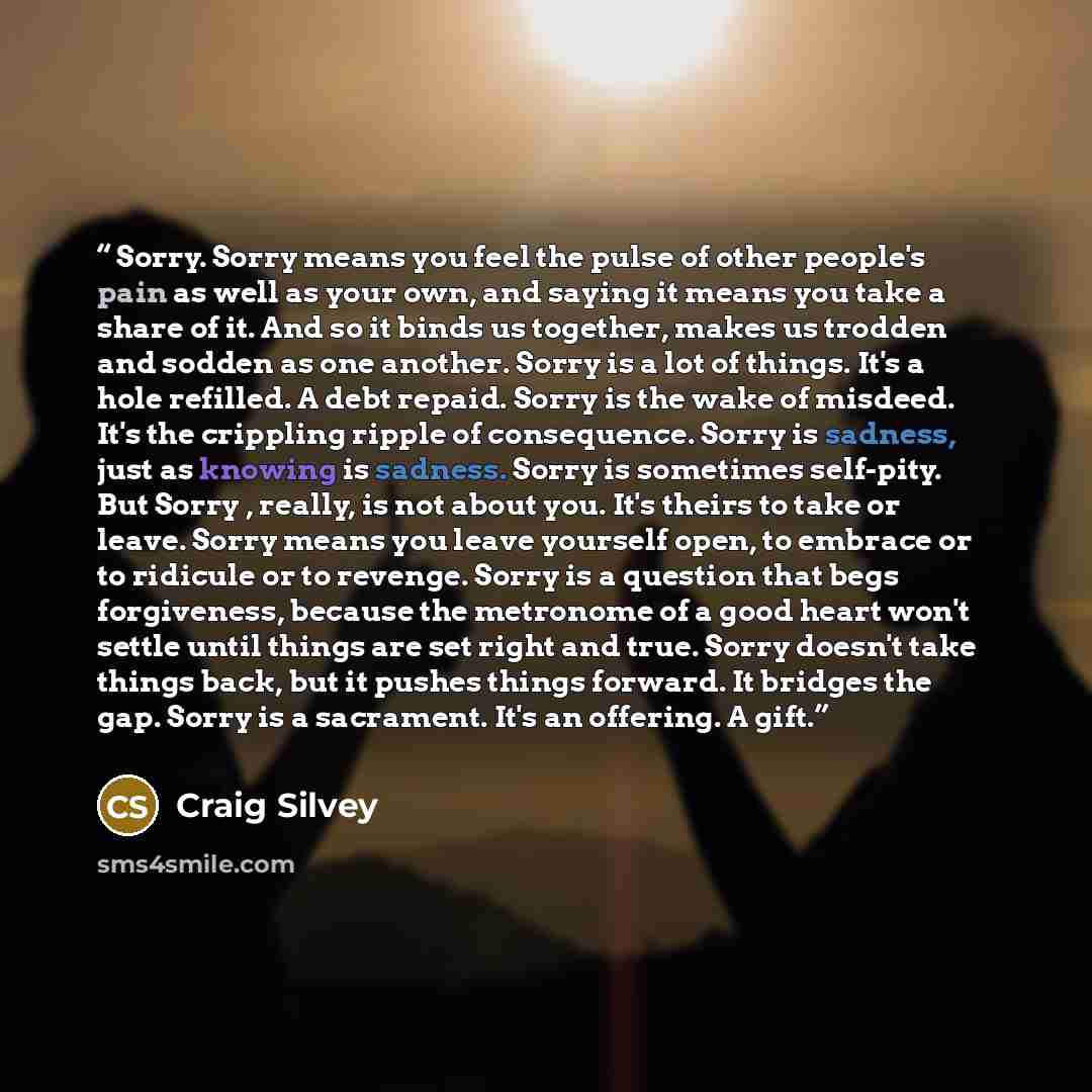 “Sorry. Sorry means you feel the pulse of other people's pain as well as your own, and saying it means you take a share of it. And so it binds us together, makes us trodden and sodden as one another. Sorry is a lot of things. It's a hole refilled. A debt repaid. Sorry is the wake of misdeed. It's…” quote by Craig Silvey