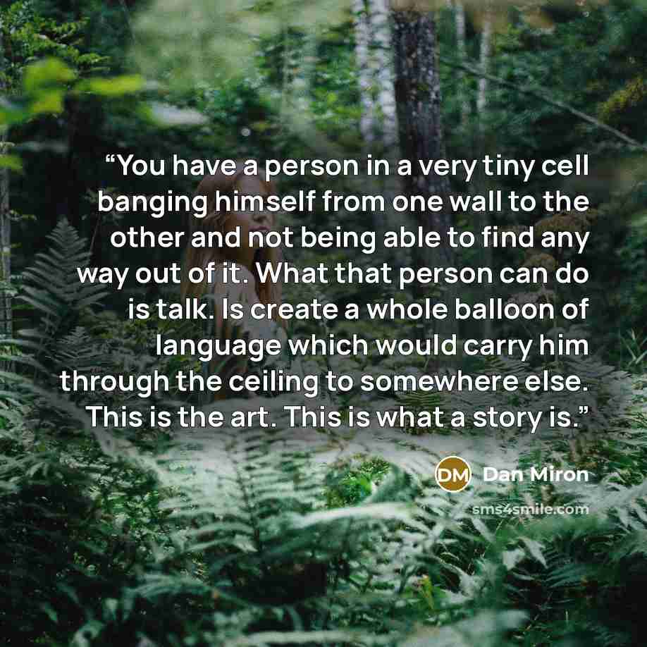 “You have a person in a very tiny cell banging himself from one wall to the other and not being able to find any way out of it. What that person can do is talk. Is create a whole balloon of language which would carry him through the ceiling to somewhere else. This is the art. This is what a story is.” quote by Dan Miron
