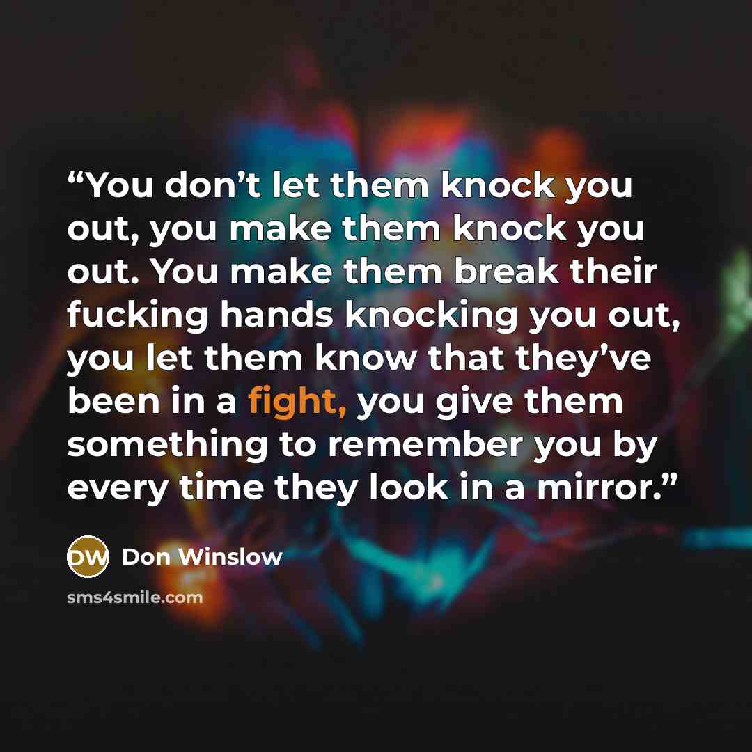 “You don’t let them knock you out, you make them knock you out. You make them break their fucking hands knocking you out, you let them know that they’ve been in a fight, you give them something to remember you by every time they look in a mirror.” quote by Don Winslow