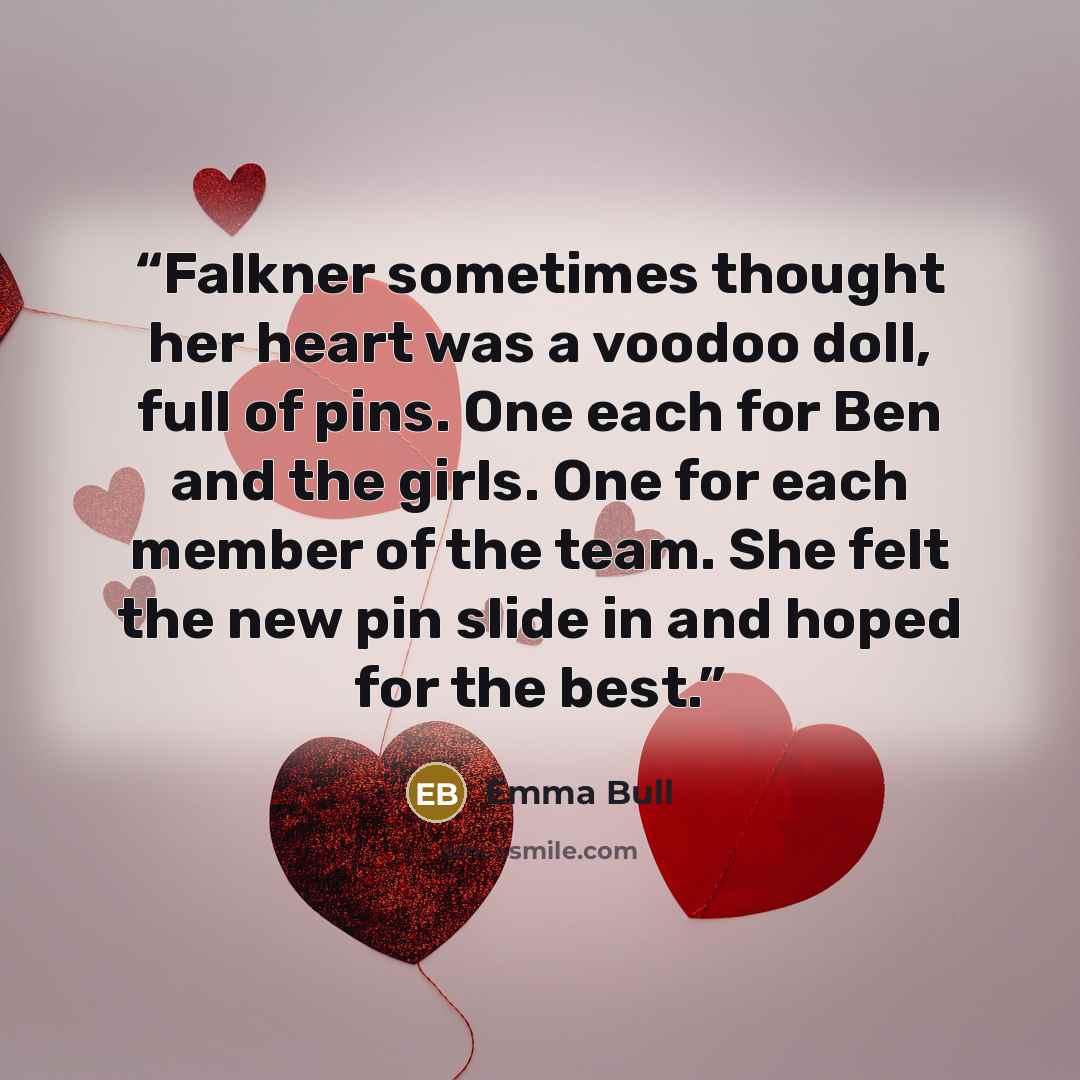 “Falkner sometimes thought her heart was a voodoo doll, full of pins. One each for Ben and the girls. One for each member of the team. She felt the new pin slide in and hoped for the best.” quote by Emma Bull