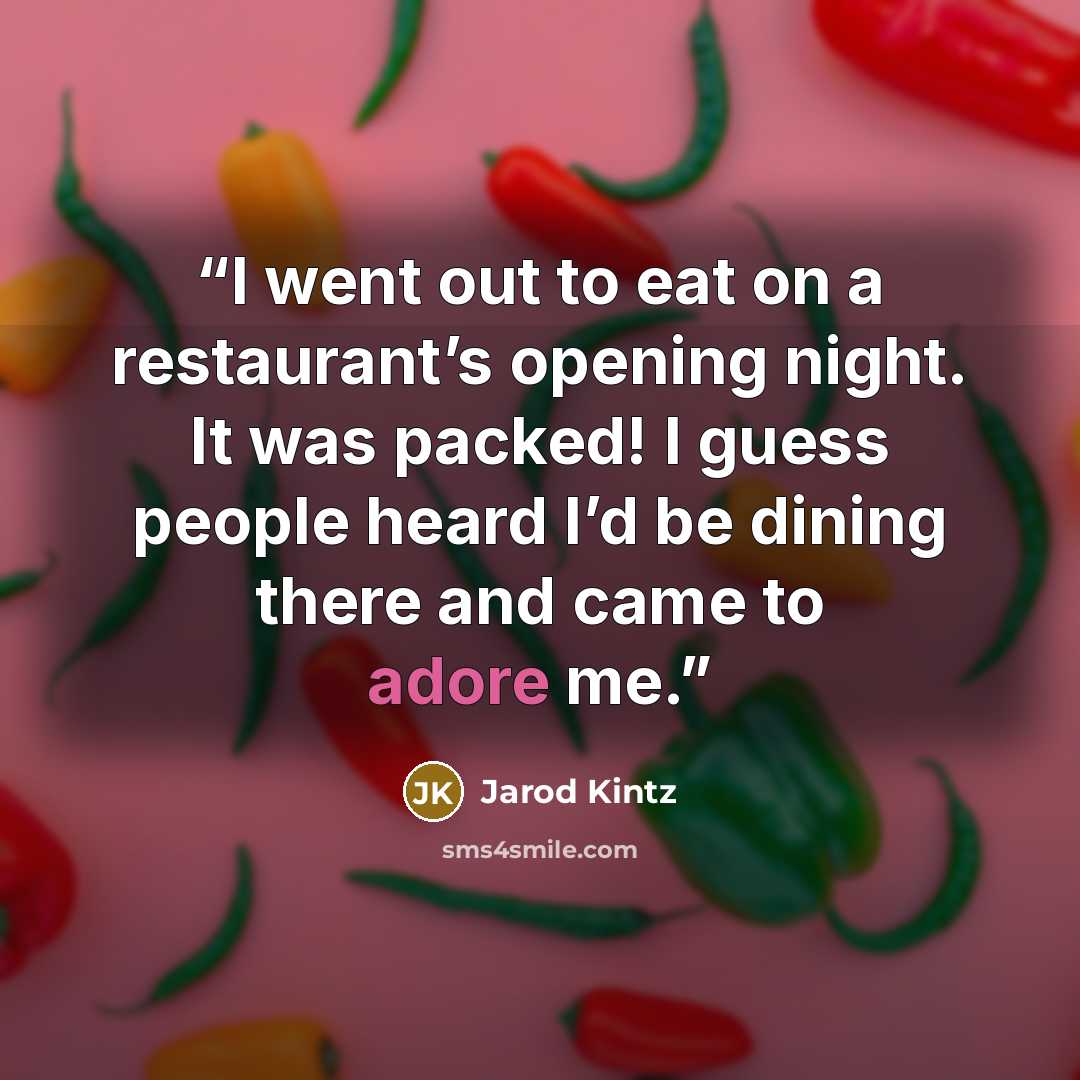 “I went out to eat on a restaurant’s opening night. It was packed! I guess people heard I’d be dining there and came to adore me.” quote by Jarod Kintz
