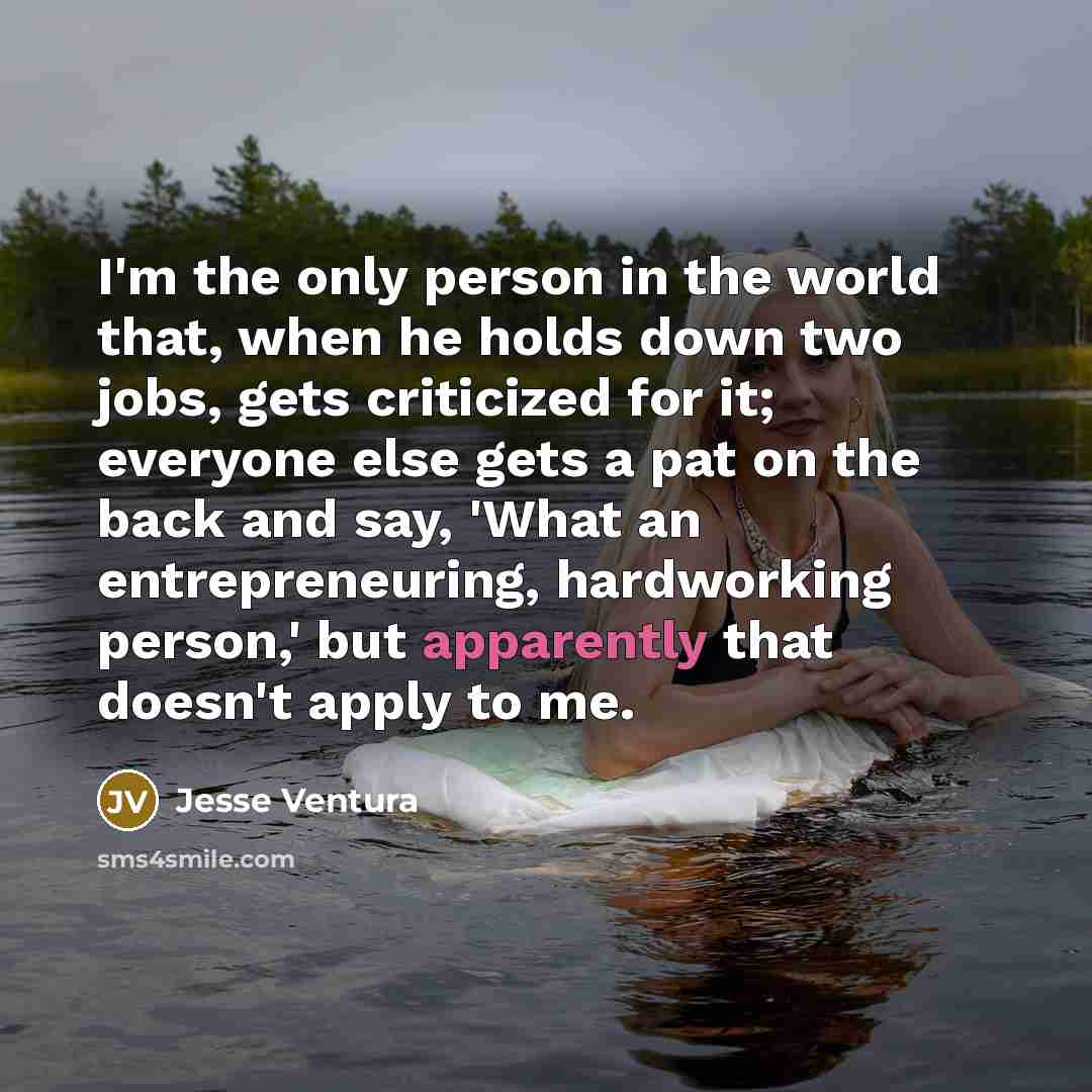 “I'm the only person in the world that, when he holds down two jobs, gets criticized for it; everyone else gets a pat on the back and say, 'What an entrepreneuring, hardworking person,' but apparently that doesn't apply to me.” quote by Jesse Ventura